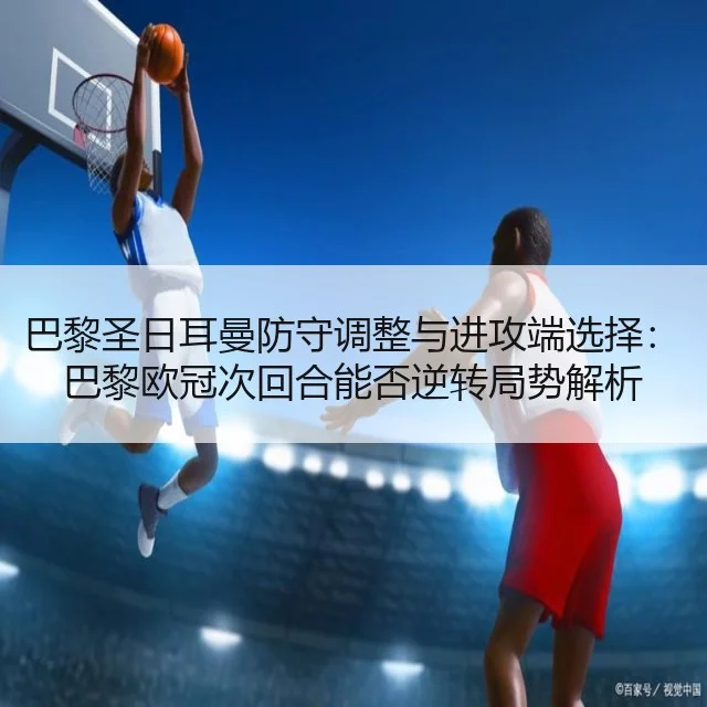 巴黎圣日耳曼防守调整与进攻端选择：巴黎欧冠次回合能否逆转局势解析